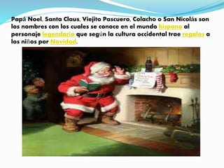 Papá Noel, Santa Claus, Viejito Pascuero, Colacho o San Nicolás son
los nombres con los cuales se conoce en el mundo hispano al
personaje legendario que según la cultura occidental trae regalos a
los niños por Navidad.
 