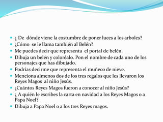  ¿ De dónde viene la costumbre de poner luces a los arboles?
 ¿Cómo se le llama también al Belén?
 Me puedes decir que representa el portal de belén.
 Dibuja un belén y coloréalo. Pon el nombre de cada uno de los
personajes que has dibujado.
 Podrías decirme que representa el muñeco de nieve.
 Menciona almenos dos de los tres regalos que les llevaron los
Reyes Magos al niño Jesús.
 ¿Cuántos Reyes Magos fueron a conocer al niño Jesús?
 ¿ A quién le escribes la carta en navidad a los Reyes Magos o a
Papa Noel?
 Dibuja a Papa Noel o a los tres Reyes magos.
 