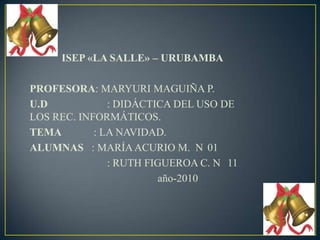 ISEP «LA SALLE» – URUBAMBA PROFESORA: MARYURI MAGUIÑA P. U.D		     : DIDÁCTICA DEL USO DE 		                LOS REC. INFORMÁTICOS. TEMA            : LA NAVIDAD. ALUMNAS   : MARÍA ACURIO M.  N°01 	     : RUTH FIGUEROA C. N° 11 			año-2010 