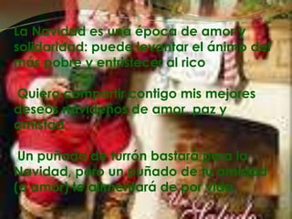 La Navidad es una época de amor y solidaridad: puede levantar el ánimo del más pobre y entristecer al rico Quiero compartir contigo mis mejores deseos navideños de amor, paz y amistad. Un puñado de turrón bastará para la Navidad, pero un puñado de tu amistad (o amor) te alimentará de por vida.