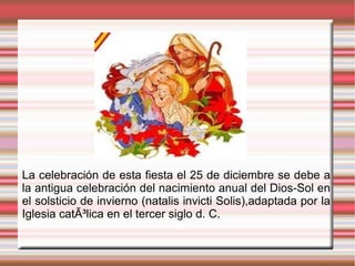 La celebración de esta fiesta el 25 de diciembre se debe a la antigua celebración del nacimiento anual del Dios-Sol en el solsticio de invierno (natalis invicti Solis),adaptada por la Iglesia catÃ³lica en el tercer siglo d. C.  