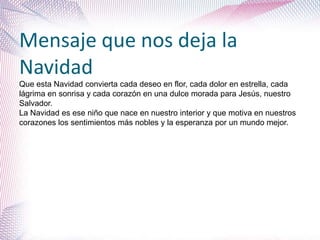 Mensaje que nos deja la
Navidad
Que esta Navidad convierta cada deseo en flor, cada dolor en estrella, cada
lágrima en sonrisa y cada corazón en una dulce morada para Jesús, nuestro
Salvador.
La Navidad es ese niño que nace en nuestro interior y que motiva en nuestros
corazones los sentimientos más nobles y la esperanza por un mundo mejor.
 