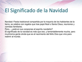 El Significado de la Navidad
Navidad: Fiesta tradicional compartida por la mayoría de los habitantes de la
tierra, se celebra con regalos que trae papá Noel o Santa Claus, reuniones y
comidas familiares.
Pero... ¿está en sus corazones el espíritu navideño?
El significado de la navidad es más que eso, y lamentablemente mucha, pero
muchísima gente olvida que es el nacimiento del Niño Dios que vino para
redimir al mundo.
 