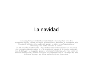 La navidad
        En Ecuador, hemos recibido influencia tanto de la cultura española como de la
norteamericana para celebrar la Navidad. Aún se conserva la tradición de la Novena al Niño
     Dios, donde adultos y niños acuden a la iglesia o se reúnen en los hogares a cantar
                      villancicos y a leer ciertos versículos de la Biblia.
  Los más pequeños escriben cartas a Papá Noel con anterioridad y esperan con ansias que
 éste cumpla con todos lo regalos. El 24 de diciembre la mayoría de las familias acuden a la
misa de Gallo, pero en muy pocas iglesias se la realiza a la medianoche, las misas suelen ser
entre las 21h00 y 22h00. Durante estas misas muchas familias colocan a la imagen del Niño
              Jesús en el altar para que al final sea bendecido por el sacerdote.
 