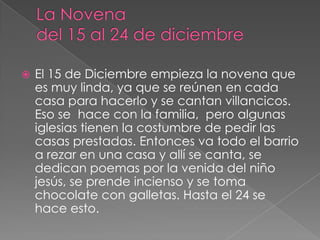    El 15 de Diciembre empieza la novena que
    es muy linda, ya que se reúnen en cada
    casa para hacerlo y se cantan villancicos.
    Eso se hace con la familia, pero algunas
    iglesias tienen la costumbre de pedir las
    casas prestadas. Entonces va todo el barrio
    a rezar en una casa y allí se canta, se
    dedican poemas por la venida del niño
    jesús, se prende incienso y se toma
    chocolate con galletas. Hasta el 24 se
    hace esto.
 