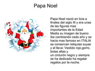 Papa Noel

      Papa Noel nació en licia a
      finales del siglo III y era unas
      de las figuras mas
      importantes de la Edad
      Media su imagen de bueno
      iba cambiando cada año y se
      hacia mas famoso en ITALIA
      se conservan reliquias suyas
      y el lleva: Vestido rojo,gorro,
      botas altas y
      un cinturón negro y siempre
      se ha dedicado ha regalar
      regalos por la noche.
 