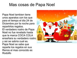 Mas cosas de Papa Noel

Papa Noel tambien tiene
unos aparatos con los que
para el tiempo el día 24 de
Diciembre por la noche para
repartirlos regalos.
El verdadero rostro de Papa
Noel no fue revelado hasta
que la marca COCA COLA
enseñara su verdadero rostro
y asi se sabria cual es.
Papa Noel se sabe que
reparte los regalos en sus
Renos el mas conocido es
Rodolfo
 