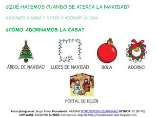 ¿QUÉ HACEMOS CUANDO SE ACERCA LA NAVIDAD?

AYUDAMOS A MAMÁ Y A PAPÁ A ADORNAR LA CASA.

¿CÓMO ADORNAMOS LA CASA?




  Autor pictogramas: Sergio Palao. Procedencia: ARASAAC HTTP://CATEDU.ES/ARASAAC/ LICENCIA: CC (BY-NC)
        SOFTWARE: ARAWORD AUTORA: Almudena G. Negrete http://maestraespecialpt.blogspot.com
 