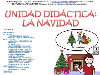 Autor pictogramas: Sergio Palao. Procedencia: ARASAAC HTTP://CATEDU.ES/ARASAAC/ LICENCIA: CC (BY-NC)
          SOFTWARE: ARAWORD AUTORA: Almudena G. Negrete http://maestraespecialpt.blogspot.com




CONTENIDOS:

•VOCABULARIO.
•ACTIVIDADES.
      LOS TIEMPOS QUE CORREN.
      NOS VESTIMOS. ROPA DE INVIERNO.
•COSAS TÍPICAS.
      VACACIONES Y DÍAS FESTIVOS.
      ADORNOS.
      COMIDA TÍPICA.
      INSTRUMENTOS MUSICALES.
      DIBUJO DEL ÁRBOL DE NAVIDAD.
      DIBUJO DEL PORTAL DE BELÉN.
      24 DE DICIEMBRE: NOCHEBUENA.
      25 DE DICIEMBRE: NAVIDAD.
      DIBUJO DE PAPÁ NOEL.
      CARTA A PAPÁ NOEL.
      31 DE DICIEMBRE: NOCHEVIEJA.
      5 DE ENERO: CABALGATA DE REYES.
      DIBUJO DE LOS 3 REYES MAGOS.
      CARTA A LOS REYES MAGOS.
      DIBUJO DEL ROSCO DE REYES.
•CUENTACUENTOS
      25 DE DICIEMBRE: NAVIDAD.
      6 DE ENERO: LOS REYES
•VILLANCICO.
•CORTA Y PEGA.
 