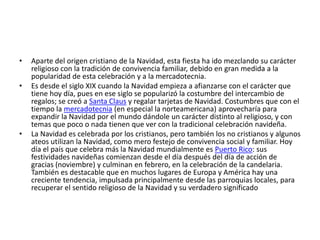 •   Aparte del origen cristiano de la Navidad, esta fiesta ha ido mezclando su carácter
    religioso con la tradición de convivencia familiar, debido en gran medida a la
    popularidad de esta celebración y a la mercadotecnia.
•   Es desde el siglo XIX cuando la Navidad empieza a afianzarse con el carácter que
    tiene hoy día, pues en ese siglo se popularizó la costumbre del intercambio de
    regalos; se creó a Santa Claus y regalar tarjetas de Navidad. Costumbres que con el
    tiempo la mercadotecnia (en especial la norteamericana) aprovecharía para
    expandir la Navidad por el mundo dándole un carácter distinto al religioso, y con
    temas que poco o nada tienen que ver con la tradicional celebración navideña.
•   La Navidad es celebrada por los cristianos, pero también los no cristianos y algunos
    ateos utilizan la Navidad, como mero festejo de convivencia social y familiar. Hoy
    día el país que celebra más la Navidad mundialmente es Puerto Rico: sus
    festividades navideñas comienzan desde el día después del día de acción de
    gracias (noviembre) y culminan en febrero, en la celebración de la candelaria.
    También es destacable que en muchos lugares de Europa y América hay una
    creciente tendencia, impulsada principalmente desde las parroquias locales, para
    recuperar el sentido religioso de la Navidad y su verdadero significado
 