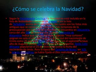 ¿Cómo se celebra la Navidad?
• Según la Enciclopedia Católica,1 la Navidad no está incluida en la
  lista de festividades cristianas de Ireneo ni en la lista
  de Tertuliano acerca del mismo tema, las cuales son las listas más
  antiguas que se conocen. La evidencia más temprana de la
  preocupación por la fecha de la Navidad se encuentra en Alejandría,
  cerca del año 200 de nuestra era, cuando Clemente de
  Alejandría indica que ciertos teólogos egipcios “muy curiosos”
  asignan no solo el año sino también el día real del nacimiento de
  Cristo como 25 pashons copto (20 de mayo) en el vigésimo octavo
  año de Augusto. Desde 221, en la obraChronographiai, Sexto Julio
  Africano popularizó el 25 de diciembre como la fecha del
  nacimiento de Jesús. Para la época del Concilio de Nicea I en 325,
  la Iglesia Alejandrina ya había fijado el Díes nativitatis et epifaníae
 