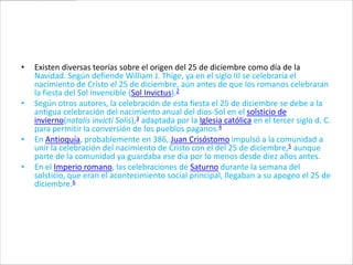 •   Existen diversas teorías sobre el origen del 25 de diciembre como día de la
    Navidad. Según defiende William J. Thige, ya en el siglo III se celebraría el
    nacimiento de Cristo el 25 de diciembre, aún antes de que los romanos celebraran
    la fiesta del Sol invencible (Sol Invictus).2
•   Según otros autores, la celebración de esta fiesta el 25 de diciembre se debe a la
    antigua celebración del nacimiento anual del dios-Sol en el solsticio de
    invierno(natalis invicti Solis),3 adaptada por la Iglesia católica en el tercer siglo d. C.
    para permitir la conversión de los pueblos paganos.4
•   En Antioquía, probablemente en 386, Juan Crisóstomo impulsó a la comunidad a
    unir la celebración del nacimiento de Cristo con el del 25 de diciembre,5 aunque
    parte de la comunidad ya guardaba ese día por lo menos desde diez años antes.
•   En el Imperio romano, las celebraciones de Saturno durante la semana del
    solsticio, que eran el acontecimiento social principal, llegaban a su apogeo el 25 de
    diciembre.6
 