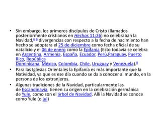 • Sin embargo, los primeros discípulos de Cristo (llamados
  posteriormente cristianos en Hechos 11:26) no celebraban la
  Navidad,6 8 divergencias con respecto a la fecha de nacimiento han
  hecho se adoptara el 25 de diciembre como fecha oficial de su
  natalicio y el 06 de enero como la Epifanía (Esto todavía se celebra
  en Argentina, Armenia, España, Ecuador, Perú,Paraguay, Puerto
  Rico, República
  Dominicana, México, Colombia, Chile, Uruguay y Venezuela).8
• Para las Iglesias Orientales la Epifanía es más importante que la
  Natividad, ya que es ese día cuando se da a conocer al mundo, en la
  persona de los extranjeros.
• Algunas tradiciones de la Navidad, particularmente las
  de Escandinavia, tienen su origen en la celebración germánica
  de Yule, como son el árbol de Navidad. Allí la Navidad se conoce
  como Yule (o jul)
 