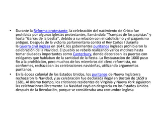 •   Durante la Reforma protestante, la celebración del nacimiento de Cristo fue
    prohibida por algunas iglesias protestantes, llamándola "Trampas de los papistas" y
    hasta "Garras de la bestia", debido a su relación con el catolicismo y el paganismo
    antiguo. Después de la victoria parlamentaria contra el Rey Carlos I durante
    la Guerra civil inglesa en 1647, los gobernantes puritanos ingleses prohibieron la
    celebración de la Navidad. El pueblo se rebeló realizando varios motines hasta
    tomar ciudades importantes como Canterbury, donde decoraban las puertas con
    eslóganes que hablaban de la santidad de la fiesta. La Restauración de 1660 puso
    fin a la prohibición, pero muchos de los miembros del clero reformista, no
    conformes, rechazaban las celebraciones navideñas, utilizando argumentos
    puritanos.
•   En la época colonial de los Estados Unidos, los puritanos de Nueva Inglaterra
    rechazaron la Navidad, y su celebración fue declarada ilegal en Boston de 1659 a
    1681. Al mismo tiempo, los cristianos residentes de Virginia y Nueva York siguieron
    las celebraciones libremente. La Navidad cayó en desgracia en los Estados Unidos
    después de la Revolución, porque se consideraba una costumbre inglesa
 
