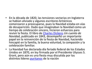 • En la década de 1820, las tensiones sectarias en Inglaterra
  se habían aliviado y algunos escritores británicos
  comenzaron a preocuparse, pues la Navidad estaba en vías
  de desaparición. Dado que imaginaban la Navidad como un
  tiempo de celebración sincero, hicieron esfuerzos para
  revivir la fiesta. El libro de Charles Dickens Un cuento de
  Navidad, publicado en 1843, desempeñó un importante
  papel en la reinvención de la fiesta de Navidad, haciendo
  hincapié en la familia, la buena voluntad, la compasión y la
  celebración familiar.
• La Navidad fue declarada día feriado federal de los Estados
  Unidos en 1870, en ley firmada por el Presidente Ulysses S.
  Grant, pero aún es una fiesta muy discutida por los
  distintos líderes puritanos de la nación
 