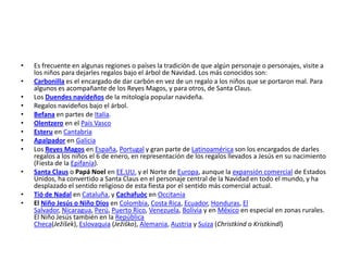 •   Es frecuente en algunas regiones o países la tradición de que algún personaje o personajes, visite a
    los niños para dejarles regalos bajo el árbol de Navidad. Los más conocidos son:
•   Carbonilla es el encargado de dar carbón en vez de un regalo a los niños que se portaron mal. Para
    algunos es acompañante de los Reyes Magos, y para otros, de Santa Claus.
•   Los Duendes navideños de la mitología popular navideña.
•   Regalos navideños bajo el árbol.
•   Befana en partes de Italia.
•   Olentzero en el País Vasco
•   Esteru en Cantabria
•   Apalpador en Galicia
•   Los Reyes Magos en España, Portugal y gran parte de Latinoamérica son los encargados de darles
    regalos a los niños el 6 de enero, en representación de los regalos llevados a Jesús en su nacimiento
    (Fiesta de la Epifanía).
•   Santa Claus o Papá Noel en EE.UU. y el Norte de Europa, aunque la expansión comercial de Estados
    Unidos, ha convertido a Santa Claus en el personaje central de la Navidad en todo el mundo, y ha
    desplazado el sentido religioso de esta fiesta por el sentido más comercial actual.
•   Tió de Nadal en Cataluña, y Cachafuòc en Occitania
•   El Niño Jesús o Niño Dios en Colombia, Costa Rica, Ecuador, Honduras, El
    Salvador, Nicaragua, Perú, Puerto Rico, Venezuela, Bolivia y en México en especial en zonas rurales.
    El Niño Jesús también en la República
    Checa(Ježíšek), Eslovaquia (Ježiško), Alemania, Austria y Suiza (Christkind o Kristkindl)
 