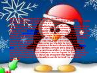 •   Aparte del origen cristiano de la Navidad, esta fiesta ha ido mezclando su
    carácter religioso con la tradición de convivencia familiar, debido en gran medida
    a la popularidad de esta celebración y a la mercadotecnia.
•   Es desde el siglo XIX cuando la Navidad empieza a afianzarse con el carácter que
    tiene hoy día, pues en ese siglo se popularizó la costumbre del intercambio de
    regalos; se creó a Santa Claus y regalar tarjetas de Navidad. Costumbres que con
    el tiempo la mercadotecnia (en especial la norteamericana) aprovecharía para
    expandir la Navidad por el mundo dándole un carácter distinto al religioso, y con
    temas que poco o nada tienen que ver con la tradicional celebración navideña.
•   La Navidad es celebrada por los cristianos, pero también los no cristianos y
    algunos ateos utilizan la Navidad, como mero festejo de convivencia social y
    familiar. Hoy día el país que celebra más la Navidad mundialmente es Puerto
    Rico: sus festividades navideñas comienzan desde el día después del día de
    acción de gracias (noviembre) y culminan en febrero, en la celebración de la
    candelaria. También es destacable que en muchos lugares de Europa y América
    hay una creciente tendencia, impulsada principalmente desde las parroquias
    locales, para recuperar el sentido religioso de la Navidad y su verdadero
    significado
 