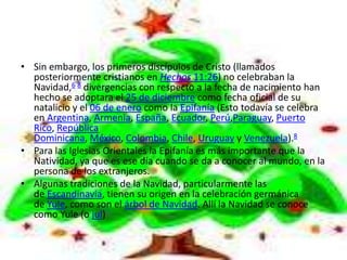 • Sin embargo, los primeros discípulos de Cristo (llamados
  posteriormente cristianos en Hechos 11:26) no celebraban la
  Navidad,6 8 divergencias con respecto a la fecha de nacimiento han
  hecho se adoptara el 25 de diciembre como fecha oficial de su
  natalicio y el 06 de enero como la Epifanía (Esto todavía se celebra
  en Argentina, Armenia, España, Ecuador, Perú,Paraguay, Puerto
  Rico, República
  Dominicana, México, Colombia, Chile, Uruguay y Venezuela).8
• Para las Iglesias Orientales la Epifanía es más importante que la
  Natividad, ya que es ese día cuando se da a conocer al mundo, en la
  persona de los extranjeros.
• Algunas tradiciones de la Navidad, particularmente las
  de Escandinavia, tienen su origen en la celebración germánica
  de Yule, como son el árbol de Navidad. Allí la Navidad se conoce
  como Yule (o jul)
 