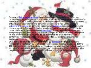 •   Durante la Reforma protestante, la celebración del nacimiento de Cristo fue
    prohibida por algunas iglesias protestantes, llamándola "Trampas de los papistas" y
    hasta "Garras de la bestia", debido a su relación con el catolicismo y el paganismo
    antiguo. Después de la victoria parlamentaria contra el Rey Carlos I durante
    la Guerra civil inglesa en 1647, los gobernantes puritanos ingleses prohibieron la
    celebración de la Navidad. El pueblo se rebeló realizando varios motines hasta
    tomar ciudades importantes como Canterbury, donde decoraban las puertas con
    eslóganes que hablaban de la santidad de la fiesta. La Restauración de 1660 puso
    fin a la prohibición, pero muchos de los miembros del clero reformista, no
    conformes, rechazaban las celebraciones navideñas, utilizando argumentos
    puritanos.
•   En la época colonial de los Estados Unidos, los puritanos de Nueva Inglaterra
    rechazaron la Navidad, y su celebración fue declarada ilegal en Boston de 1659 a
    1681. Al mismo tiempo, los cristianos residentes de Virginia y Nueva York siguieron
    las celebraciones libremente. La Navidad cayó en desgracia en los Estados Unidos
    después de la Revolución, porque se consideraba una costumbre inglesa
 