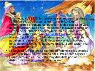 • En la década de 1820, las tensiones sectarias en Inglaterra
  se habían aliviado y algunos escritores británicos
  comenzaron a preocuparse, pues la Navidad estaba en vías
  de desaparición. Dado que imaginaban la Navidad como un
  tiempo de celebración sincero, hicieron esfuerzos para
  revivir la fiesta. El libro de Charles Dickens Un cuento de
  Navidad, publicado en 1843, desempeñó un importante
  papel en la reinvención de la fiesta de Navidad, haciendo
  hincapié en la familia, la buena voluntad, la compasión y la
  celebración familiar.
• La Navidad fue declarada día feriado federal de los Estados
  Unidos en 1870, en ley firmada por el Presidente Ulysses S.
  Grant, pero aún es una fiesta muy discutida por los
  distintos líderes puritanos de la nación
 