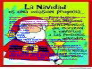 •   Es frecuente en algunas regiones o países la tradición de que algún personaje o personajes, visite
    a los niños para dejarles regalos bajo el árbol de Navidad. Los más conocidos son:
•   Carbonilla es el encargado de dar carbón en vez de un regalo a los niños que se portaron mal.
    Para algunos es acompañante de los Reyes Magos, y para otros, de Santa Claus.
•   Los Duendes navideños de la mitología popular navideña.
•   Regalos navideños bajo el árbol.
•   Befana en partes de Italia.
•   Olentzero en el País Vasco
•   Esteru en Cantabria
•   Apalpador en Galicia
•   Los Reyes Magos en España, Portugal y gran parte de Latinoamérica son los encargados de darles
    regalos a los niños el 6 de enero, en representación de los regalos llevados a Jesús en su
    nacimiento (Fiesta de la Epifanía).
•   Santa Claus o Papá Noel en EE.UU. y el Norte de Europa, aunque la expansión comercial de
    Estados Unidos, ha convertido a Santa Claus en el personaje central de la Navidad en todo el
    mundo, y ha desplazado el sentido religioso de esta fiesta por el sentido más comercial actual.
•   Tió de Nadal en Cataluña, y Cachafuòc en Occitania
•   El Niño Jesús o Niño Dios en Colombia, Costa Rica, Ecuador, Honduras, El
    Salvador, Nicaragua, Perú, Puerto Rico, Venezuela, Bolivia y en México en especial en zonas
    rurales. El Niño Jesús también en la República
    Checa(Ježíšek), Eslovaquia (Ježiško), Alemania, Austria y Suiza (Christkind o Kristkindl)
 