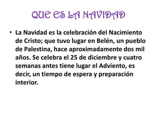 QUE ES LA NAVIDAD
• La Navidad es la celebración del Nacimiento
de Cristo; que tuvo lugar en Belén, un pueblo
de Palestina, hace aproximadamente dos mil
años. Se celebra el 25 de diciembre y cuatro
semanas antes tiene lugar el Adviento, es
decir, un tiempo de espera y preparación
interior.