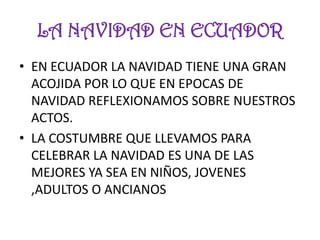 LA NAVIDAD EN ECUADOR
• EN ECUADOR LA NAVIDAD TIENE UNA GRAN
  ACOJIDA POR LO QUE EN EPOCAS DE
  NAVIDAD REFLEXIONAMOS SOBRE NUESTROS
  ACTOS.
• LA COSTUMBRE QUE LLEVAMOS PARA
  CELEBRAR LA NAVIDAD ES UNA DE LAS
  MEJORES YA SEA EN NIÑOS, JOVENES
  ,ADULTOS O ANCIANOS
 