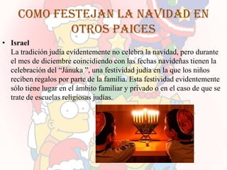 Como festejan la navidad en
            otros paices
• Israel
  La tradición judía evidentemente no celebra la navidad, pero durante
  el mes de diciembre coincidiendo con las fechas navideñas tienen la
  celebración del “Jánuka ”, una festividad judía en la que los niños
  reciben regalos por parte de la familia. Esta festividad evidentemente
  sólo tiene lugar en el ámbito familiar y privado o en el caso de que se
  trate de escuelas religiosas judías.
 