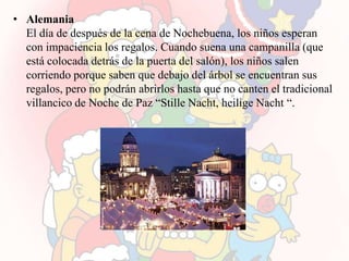 • Alemania
  El día de después de la cena de Nochebuena, los niños esperan
  con impaciencia los regalos. Cuando suena una campanilla (que
  está colocada detrás de la puerta del salón), los niños salen
  corriendo porque saben que debajo del árbol se encuentran sus
  regalos, pero no podrán abrirlos hasta que no canten el tradicional
  villancico de Noche de Paz “Stille Nacht, heilige Nacht “.
 