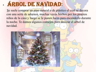 •   Árbol de navidad:
    Se suele comprar un pino natural o de plástico el cual se decora
    con una serie de adornos, muchas veces hechos por los propios
    niños de la casa y luego se le ponen luces para encenderlo durante
    la noche. Te damos algunos consejos para decorar el árbol de
    navidad.
 