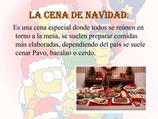 La cena de navidad:
Es una cena especial donde todos se reúnen en
 torno a la mesa, se suelen preparar comidas
 más elaboradas, dependiendo del país se suele
 cenar Pavo, bacalao o cerdo.
 