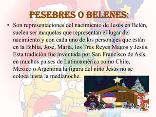 Pesebres o belenes:
• Son representaciones del nacimiento de Jesús en Belén,
  suelen ser maquetas que representan el lugar del
  nacimiento y con cada uno de los personajes que están
  en la Biblia, José, María, los Tres Reyes Magos y Jesús.
  Esta tradición fue inventada por San Francisco de Asís,
  en muchos países de Latinoamérica como Chile,
  México o Argentina la figura del niño Jesús no se
  coloca hasta la medianoche.
 