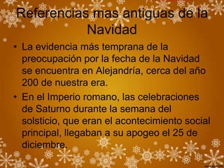 Referencias mas antiguas de la
           Navidad
• La evidencia más temprana de la
  preocupación por la fecha de la Navidad
  se encuentra en Alejandría, cerca del año
  200 de nuestra era.
• En el Imperio romano, las celebraciones
  de Saturno durante la semana del
  solsticio, que eran el acontecimiento social
  principal, llegaban a su apogeo el 25 de
  diciembre.
 