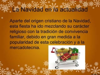 La Navidad en la actualidad
Aparte del origen cristiano de la Navidad,
esta fiesta ha ido mezclando su carácter
religioso con la tradición de convivencia
familiar, debido en gran medida a la
popularidad de esta celebración y a la
mercadotecnia.
 