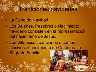 Tradiciones navideñas
• La Cena de Navidad.
• Los Belenes, Pesebres o Nacimiento
  navideño consisten en la representación
  del nacimiento de Jesús.
• Los Villancicos canciones o cantos
  alusivos al nacimiento de Cristo o a la
  Sagrada Familia.
 
