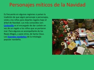 Personajes míticos de la Navidad
Es frecuente en algunas regiones o países la
tradición de que algún personaje o personajes,
visite a los niños para dejarles regalos bajo el
árbol de Navidad. Los más conocidos son:
Carbonilla es el encargado de dar carbón en
vez de un regalo a los niños que se portaron
mal. Para algunos es acompañante de los
Reyes Magos, y para otros, de Santa Claus.
Los Duendes navideños de la mitología
popular navideña.
 