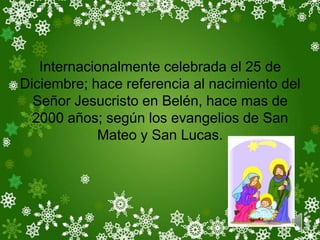 Internacionalmente celebrada el 25 de
Diciembre; hace referencia al nacimiento del
  Señor Jesucristo en Belén, hace mas de
  2000 años; según los evangelios de San
            Mateo y San Lucas.
 