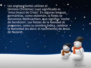 • Los angloparlantes utilizan el
  término Christmas, cuyo significado es
  ‘misa (mass) de Cristo’. En algunas lenguas
  germánicas, como elalemán, la fiesta se
  denomina Weihnachten, que significa ‘noche
  de bendición’. Las fiestas de la Navidad se
  proponen, como su nombre indica, celebrar
  la Natividad (es decir, el nacimiento) de Jesús
  de Nazaret.
 