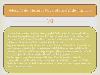 Adopción de la fecha de Navidad como 25 de diciembre


                                       
Existen diversas teorías sobre el origen del 25 de diciembre como día de la
Navidad. Según defiende William J. Thige, ya en el siglo III se celebraría el
nacimiento de Cristo el 25 de diciembre, aún antes de que los romanos
celebraran la fiesta del Sol invencible (Sol Invictus).
Según otros autores, la celebración de esta fiesta el 25 de diciembre se debe a
la antigua celebración del nacimiento anual del dios-Sol en el solsticio de
invierno (natalis invicti Solis), adaptada por la Iglesia católica en el tercer siglo
d. C. para permitir la conversión de los pueblos paganos.
En Antioquía, probablemente en 386, Juan Crisóstomo impulsó a la
comunidad a unir la celebración del nacimiento de Cristo con el del 25 de
diciembre, aunque parte de la comunidad ya guardaba ese día por lo menos
desde diez años antes.
 