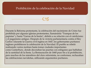 Prohibición de la celebración de la Navidad


                                     
Durante la Reforma protestante, la celebración del nacimiento de Cristo fue
prohibida por algunas iglesias protestantes, llamándola "Trampas de los
papistas" y hasta "Garras de la bestia", debido a su relación con el catolicismo
y el paganismo antiguo. Después de la victoria parlamentaria contra el Rey
Carlos I durante la Guerra civil inglesa en 1647, los gobernantes puritanos
ingleses prohibieron la celebración de la Navidad. El pueblo se rebeló
realizando varios motines hasta tomar ciudades importantes
como Canterbury, donde decoraban las puertas con eslóganes que hablaban
de la santidad de la fiesta. La Restauración de 1660 puso fin a la prohibición,
pero muchos de los miembros del clero reformista, no conformes, rechazaban
las celebraciones navideñas, utilizando argumentos puritanos.
 
