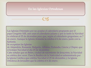 En las Iglesias Ortodoxas


                                   
Las Iglesias Orientales por no aceptar el calendario propuesto por el
papa Gregorio XIII, aún usan el calendario juliano y por lo tanto la Navidad
la celebran el 25 de diciembre pero que, según el calendario gregoriano, es 7
de enero. Aunque la Iglesia Armenia la celebra el 6 de enero, junto con la
Epifanía.
Se exceptúan las Iglesias
de Alejandría, Rumania, Bulgaria, Albania, Finlandia, Grecia y Chipre; que
sí festejan Navidad el día 25 de diciembre.
Cabe señalar que en Belén, ciudad de nacimiento de Jesucristo, la Navidad
se celebra dos veces. Pues la Basílica de la Natividad es administrada por
la Iglesia Católica que celebra Navidad el 25 de diciembre; y la Iglesia
Ortodoxa de Jerusalén que la celebra el 6 de enero.
 
