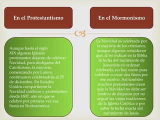En el Protestantismo                  En el Mormonismo


                                      La Navidad es celebrada por
                                        la mayoría de los cristianos,
Aunque hasta el siglo
                                        aunque algunos consideran
XIX algunas Iglesias
                                       que, al no indicar en la Biblia
protestantes dejaron de celebrar
                                         la fecha del nacimiento de
Navidad, para desligarse del
                                            Jesucristo ni ordenar
Catolicismo, la mayoría,
                                       celebrarla, no hay razón para
comenzando por Lutero,
                                       celebrar o crear una fiesta por
continuaron celebrándola el 25
                                          ese motivo. Así también
de diciembre. En Estados
                                         muchos protestantes creen
Unidos compartieron la
                                        que la Navidad no debe ser
Navidad católicos y protestantes
                                         motivo de disputas por no
desde 1607, año en que se
                                        seguir las viejas tradiciones
celebró por primera vez esa
                                         de la Iglesia Católica o por
fiesta en Norteamérica.
                                          saber la fecha exacta del
                                             nacimiento de Jesús.
 