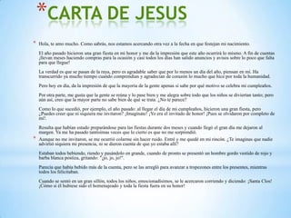 *CARTA DE JESUS
*   Hola, te amo mucho. Como sabrás, nos estamos acercando otra vez a la fecha en que festejan mi nacimiento.
    El año pasado hicieron una gran fiesta en mi honor y me da la impresión que este año ocurrirá lo mismo. A fin de cuentas
    ¡llevan meses haciendo compras para la ocasión y casi todos los días han salido anuncios y avisos sobre lo poco que falta
    para que llegue!
    La verdad es que se pasan de la raya, pero es agradable saber que por lo menos un día del año, piensan en mí. Ha
    transcurrido ya mucho tiempo cuando comprendían y agradecían de corazón lo mucho que hice por toda la humanidad.
    Pero hoy en día, da la impresión de que la mayoría de la gente apenas si sabe por qué motivo se celebra mi cumpleaños.
    Por otra parte, me gusta que la gente se reúna y lo pase bien y me alegra sobre todo que los niños se diviertan tanto; pero
    aún así, creo que la mayor parte no sabe bien de qué se trata. ¿No te parece?
    Como lo que sucedió, por ejemplo, el año pasado: al llegar el día de mi cumpleaños, hicieron una gran fiesta, pero
    ¿Puedes creer que ni siquiera me invitaron? ¡Imagínate! ¡Yo era el invitado de honor! ¡Pues se olvidaron por completo de
    mí!.
    Resulta que habían estado preparándose para las fiestas durante dos meses y cuando llegó el gran día me dejaron al
    margen. Ya me ha pasado tantísimas veces que lo cierto es que no me sorprendió.
*   Aunque no me invitaron, se me ocurrió colarme sin hacer ruido. Entré y me quedé en mi rincón. ¿Te imaginas que nadie
    advirtió siquiera mi presencia, ni se dieron cuenta de que yo estaba allí?
    Estaban todos bebiendo, riendo y pasándolo en grande, cuando de pronto se presentó un hombre gordo vestido de rojo y
    barba blanca postiza, gritando: "¡jo, jo, jo!".
    Parecía que había bebido más de la cuenta, pero se las arregló para avanzar a tropezones entre los presentes, mientras
    todos los felicitaban.
    Cuando se sentó en un gran sillón, todos los niños, emocionadísimos, se le acercaron corriendo y diciendo: ¡Santa Clos!
    ¡Cómo si él hubiese sido el homenajeado y toda la fiesta fuera en su honor!
 