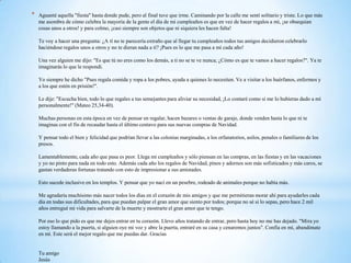 *   Aguanté aquella "fiesta" hasta donde pude, pero al final tuve que irme. Caminando por la calle me sentí solitario y triste. Lo que más
    me asombra de cómo celebra la mayoría de la gente el día de mi cumpleaños es que en vez de hacer regalos a mí, ¡se obsequian
    cosas unos a otros! y para colmo, ¡casi siempre son objetos que ni siquiera les hacen falta!

    Te voy a hacer una pregunta: ¿A tí no te parecería extraño que al llegar tu cumpleaños todos tus amigos decidieron celebrarlo
    haciéndose regalos unos a otros y no te dieran nada a tí? ¡Pues es lo que me pasa a mí cada año!

    Una vez alguien me dijo: "Es que tú no eres como los demás, a ti no se te ve nunca; ¿Cómo es que te vamos a hacer regalos?". Ya te
    imaginarás lo que le respondí.

    Yo siempre he dicho "Pues regala comida y ropa a los pobres, ayuda a quienes lo necesiten. Ve a visitar a los huérfanos, enfermos y
    a los que estén en prisión!".

    Le dije: "Escucha bien, todo lo que regales a tus semejantes para aliviar su necesidad, ¡Lo contaré como si me lo hubieras dado a mí
    personalmente!" (Mateo 25,34-40).

    Muchas personas en esta época en vez de pensar en regalar, hacen bazares o ventas de garaje, donde venden hasta lo que ni te
    imaginas con el fin de recaudar hasta el último centavo para sus nuevas compras de Navidad.

    Y pensar todo el bien y felicidad que podrían llevar a las colonias marginadas, a los orfanatorios, asilos, penales o familiares de los
    presos.

    Lamentablemente, cada año que pasa es peor. Llega mi cumpleaños y sólo piensan en las compras, en las fiestas y en las vacaciones
    y yo no pinto para nada en todo esto. Además cada año los regalos de Navidad, pinos y adornos son más sofisticados y más caros, se
    gastan verdaderas fortunas tratando con esto de impresionar a sus amistades.

    Esto sucede inclusive en los templos. Y pensar que yo nací en un pesebre, rodeado de animales porque no había más.

    Me agradaría muchísimo más nacer todos los días en el corazón de mis amigos y que me permitieran morar ahí para ayudarles cada
    día en todas sus dificultades, para que puedan palpar el gran amor que siento por todos; porque no sé si lo sepas, pero hace 2 mil
    años entregué mi vida para salvarte de la muerte y mostrarte el gran amor que te tengo.

    Por eso lo que pido es que me dejes entrar en tu corazón. Llevo años tratando de entrar, pero hasta hoy no me has dejado. "Mira yo
    estoy llamando a la puerta, si alguien oye mi voz y abre la puerta, entraré en su casa y cenaremos juntos". Confía en mí, abandónate
    en mí. Este será el mejor regalo que me puedas dar. Gracias


    Tu amigo
    Jesús
 