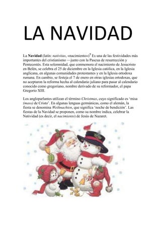 LA NAVIDAD
La Navidad (latín: nativitas, «nacimiento»)? Es una de las festividades más
importantes del cristianismo —junto con la Pascua de resurrección y
Pentecostés. Esta solemnidad, que conmemora el nacimiento de Jesucristo
en Belén, se celebra el 25 de diciembre en la Iglesia católica, en la Iglesia
anglicana, en algunas comunidades protestantes y en la Iglesia ortodoxa
rumana. En cambio, se festeja el 7 de enero en otras iglesias ortodoxas, que
no aceptaron la reforma hecha al calendario juliano para pasar al calendario
conocido como gregoriano, nombre derivado de su reformador, el papa
Gregorio XIII.

Los angloparlantes utilizan el término Christmas, cuyo significado es ‘misa
(mass) de Cristo’. En algunas lenguas germánicas, como el alemán, la
fiesta se denomina Weihnachten, que significa ‘noche de bendición’. Las
fiestas de la Navidad se proponen, como su nombre indica, celebrar la
Natividad (es decir, el nacimiento) de Jesús de Nazaret.
 