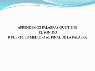 APRENDEMOS PALABRAS QUE TIENE
EL SONIDO
R FUERTE EN MEDIO O AL FINAL DE LA PALABRA

 