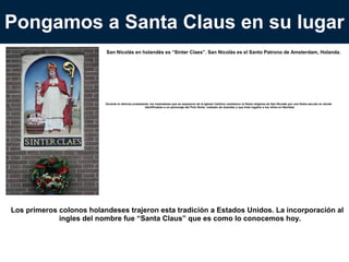 Pongamos a Santa Claus en su lugar
San Nicolás en holandés es “Sinter Claes”. San Nicolás es el Santo Patrono de Amsterdam, Holanda.

Durante la reforma protestante, los holandeses que se separaron de la Iglesia Católica cambiaron la fiesta religiosa de San Nicolás por una fiesta
secular en donde identificaban a un personaje del Polo Norte, rodeado de duendes y que traía regalos a los niños en Navidad.

Los primeros colonos holandeses trajeron esta tradición a Estados Unidos. La incorporación al ingles
del nombre fue “Santa Claus” que es como lo conocemos hoy.

 