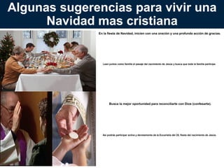 Algunas sugerencias para vivir una
Navidad mas cristiana
En la fiesta de Navidad, inicien con una oración y una profunda acción de gracias.

Lean juntos como familia el pasaje del nacimiento de
Jesús y busca que toda la familia participe.

Busca la mejor oportunidad para reconciliarte con Dios
(confesarte).

Así podrás participar activa y devotamente de la
Eucaristía del 25, fiesta del nacimiento de Jesús.

 