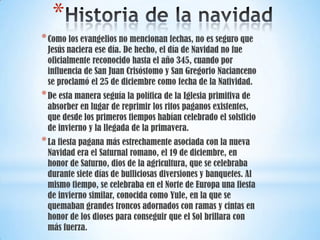 *
* Como los evangelios no mencionan fechas, no es seguro que

Jesús naciera ese día. De hecho, el día de Navidad no fue
oficialmente reconocido hasta el año 345, cuando por
influencia de San Juan Crisóstomo y San Gregorio Nacianceno
se proclamó el 25 de diciembre como fecha de la Natividad.

* De esta manera seguía la política de la Iglesia primitiva de

absorber en lugar de reprimir los ritos paganos existentes,
que desde los primeros tiempos habían celebrado el solsticio
de invierno y la llegada de la primavera.

* La fiesta pagana más estrechamente asociada con la nueva

Navidad era el Saturnal romano, el 19 de diciembre, en
honor de Saturno, dios de la agricultura, que se celebraba
durante siete días de bulliciosas diversiones y banquetes. Al
mismo tiempo, se celebraba en el Norte de Europa una fiesta
de invierno similar, conocida como Yule, en la que se
quemaban grandes troncos adornados con ramas y cintas en
honor de los dioses para conseguir que el Sol brillara con
más fuerza.

 