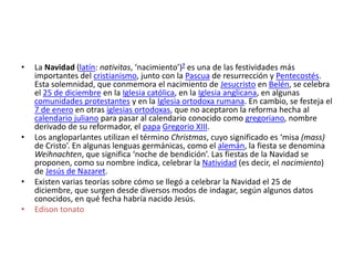 •

•

•

•

La Navidad (latín: nativitas, ‘nacimiento’)? es una de las festividades más
importantes del cristianismo, junto con la Pascua de resurrección y Pentecostés.
Esta solemnidad, que conmemora el nacimiento de Jesucristo en Belén, se celebra
el 25 de diciembre en la Iglesia católica, en la Iglesia anglicana, en algunas
comunidades protestantes y en la Iglesia ortodoxa rumana. En cambio, se festeja el
7 de enero en otras iglesias ortodoxas, que no aceptaron la reforma hecha al
calendario juliano para pasar al calendario conocido como gregoriano, nombre
derivado de su reformador, el papa Gregorio XIII.
Los angloparlantes utilizan el término Christmas, cuyo significado es ‘misa (mass)
de Cristo’. En algunas lenguas germánicas, como el alemán, la fiesta se denomina
Weihnachten, que significa ‘noche de bendición’. Las fiestas de la Navidad se
proponen, como su nombre indica, celebrar la Natividad (es decir, el nacimiento)
de Jesús de Nazaret.
Existen varias teorías sobre cómo se llegó a celebrar la Navidad el 25 de
diciembre, que surgen desde diversos modos de indagar, según algunos datos
conocidos, en qué fecha habría nacido Jesús.
Edison tonato

 